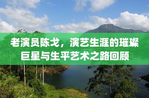 老演员陈戈，演艺生涯的璀璨巨星与生平艺术之路回顾