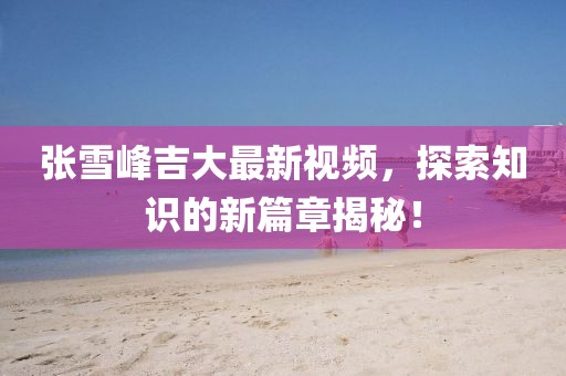 张雪峰吉大最新视频，探索知识的新篇章揭秘！