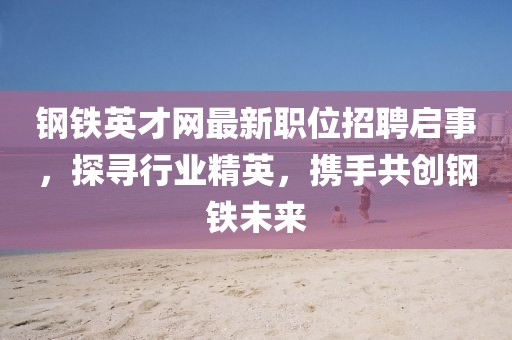 钢铁英才网最新职位招聘启事，探寻行业精英，携手共创钢铁未来
