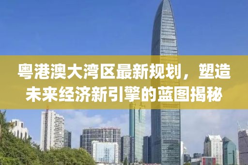 粤港澳大湾区最新规划，塑造未来经济新引擎的蓝图揭秘