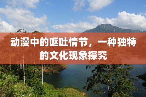 动漫中的呕吐情节，一种独特的文化现象探究