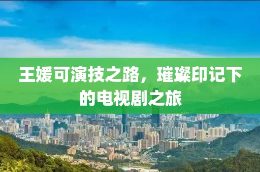 王媛可演技之路，璀璨印记下的电视剧之旅