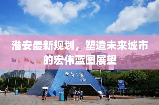 淮安最新规划，塑造未来城市的宏伟蓝图展望