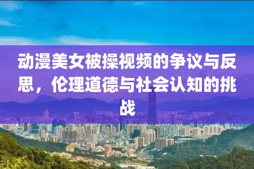 动漫美女被操视频的争议与反思，伦理道德与社会认知的挑战