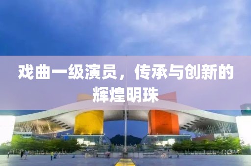 戏曲一级演员，传承与创新的辉煌明珠