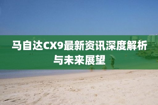 马自达CX9最新资讯深度解析与未来展望