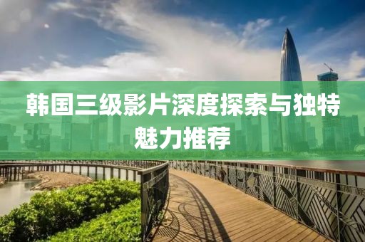 韩国三级影片深度探索与独特魅力推荐
