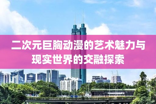 二次元巨胸动漫的艺术魅力与现实世界的交融探索