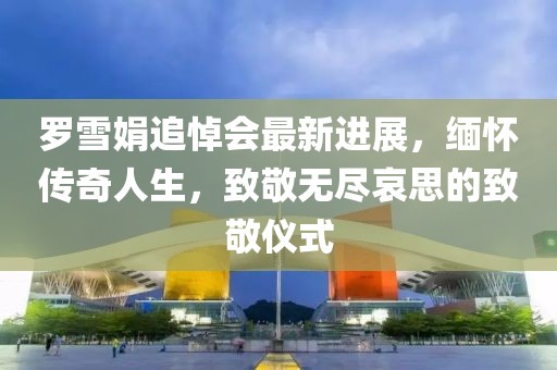 罗雪娟追悼会最新进展，缅怀传奇人生，致敬无尽哀思的致敬仪式