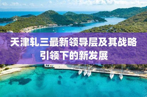 天津轧三最新领导层及其战略引领下的新发展