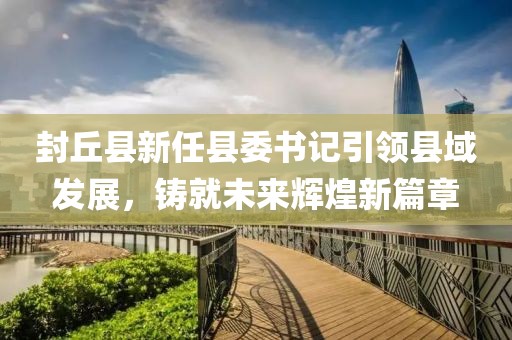 封丘县新任县委书记引领县域发展，铸就未来辉煌新篇章