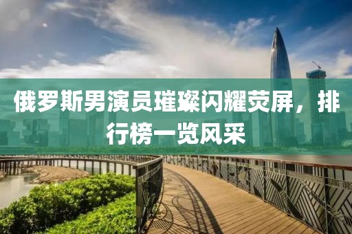 俄罗斯男演员璀璨闪耀荧屏，排行榜一览风采