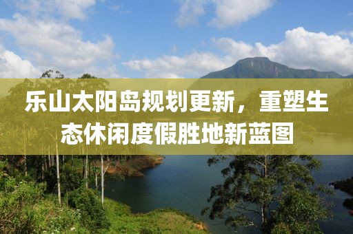 乐山太阳岛规划更新，重塑生态休闲度假胜地新蓝图