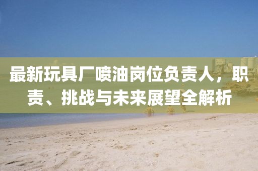 最新玩具厂喷油岗位负责人，职责、挑战与未来展望全解析