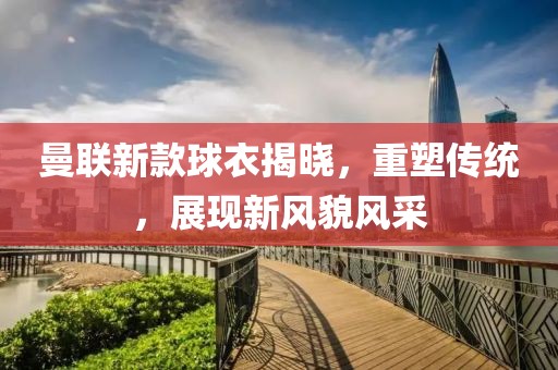 曼联新款球衣揭晓，重塑传统，展现新风貌风采