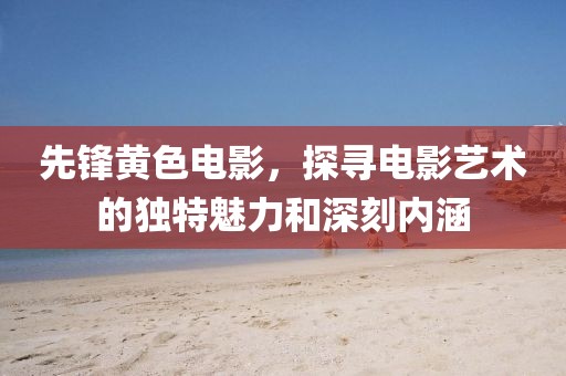 先锋黄色电影，探寻电影艺术的独特魅力和深刻内涵