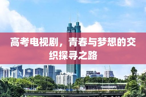 高考电视剧，青春与梦想的交织探寻之路