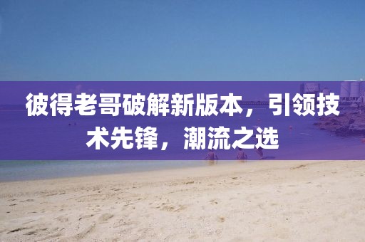 彼得老哥破解新版本，引领技术先锋，潮流之选