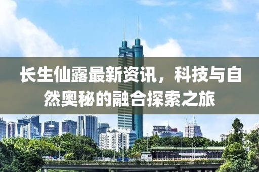 长生仙露最新资讯，科技与自然奥秘的融合探索之旅
