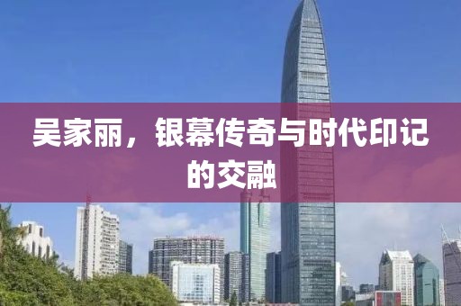 吴家丽，银幕传奇与时代印记的交融
