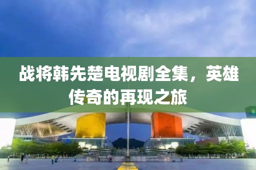 战将韩先楚电视剧全集，英雄传奇的再现之旅
