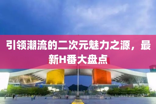 引领潮流的二次元魅力之源，最新H番大盘点