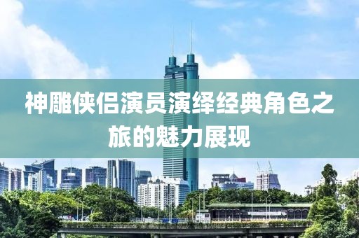 神雕侠侣演员演绎经典角色之旅的魅力展现