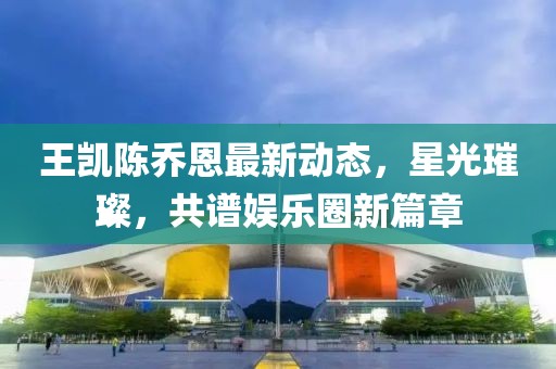 王凯陈乔恩最新动态，星光璀璨，共谱娱乐圈新篇章