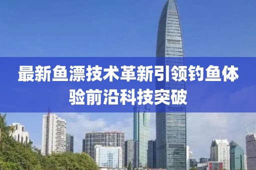 最新鱼漂技术革新引领钓鱼体验前沿科技突破