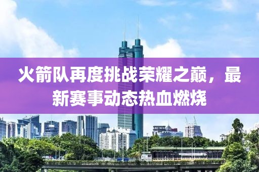 火箭队再度挑战荣耀之巅，最新赛事动态热血燃烧