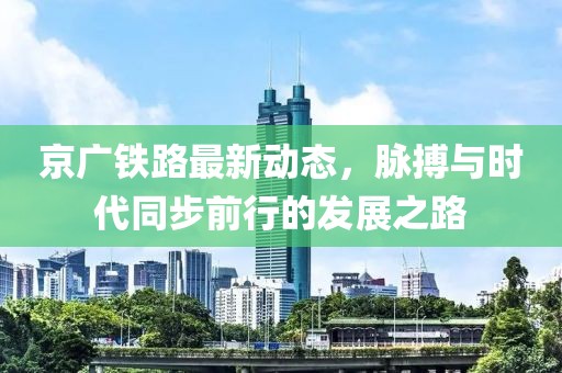 京广铁路最新动态，脉搏与时代同步前行的发展之路