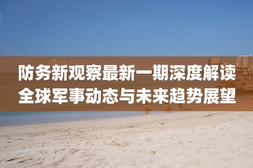 防务新观察最新一期深度解读全球军事动态与未来趋势展望