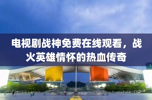 电视剧战神免费在线观看，战火英雄情怀的热血传奇
