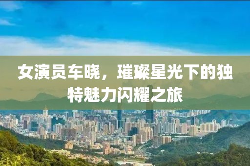 女演员车晓，璀璨星光下的独特魅力闪耀之旅