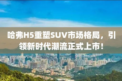 哈弗H5重塑SUV市场格局，引领新时代潮流正式上市！