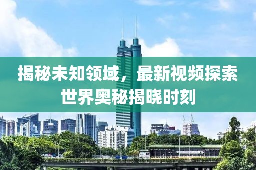 揭秘未知领域，最新视频探索世界奥秘揭晓时刻
