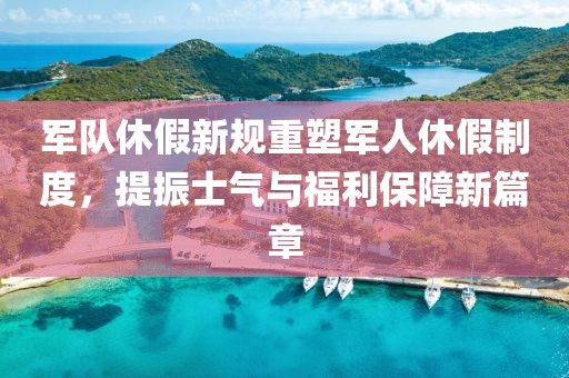 军队休假新规重塑军人休假制度，提振士气与福利保障新篇章