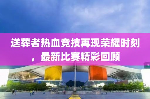 送葬者热血竞技再现荣耀时刻，最新比赛精彩回顾