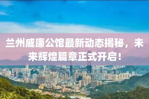兰州威廉公馆最新动态揭秘，未来辉煌篇章正式开启！