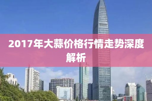 2017年大蒜价格行情走势深度解析