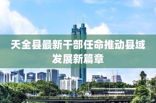 天全县最新干部任命推动县域发展新篇章