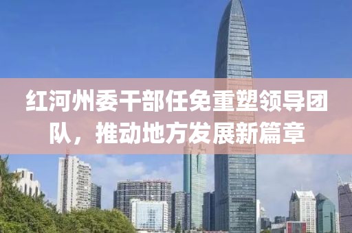 红河州委干部任免重塑领导团队，推动地方发展新篇章