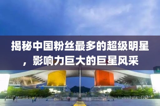 揭秘中国粉丝最多的超级明星，影响力巨大的巨星风采