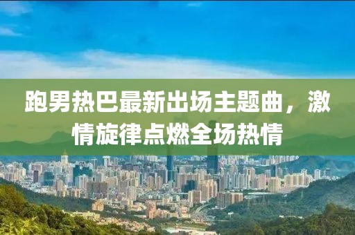 跑男热巴最新出场主题曲，激情旋律点燃全场热情