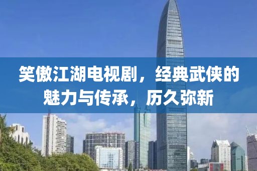 笑傲江湖电视剧，经典武侠的魅力与传承，历久弥新