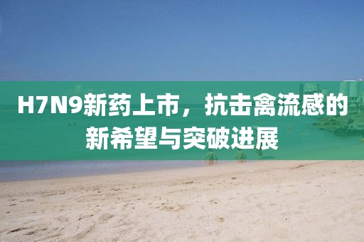 H7N9新药上市，抗击禽流感的新希望与突破进展