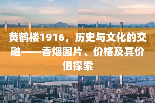 黄鹤楼1916，历史与文化的交融——香烟图片、价格及其价值探索