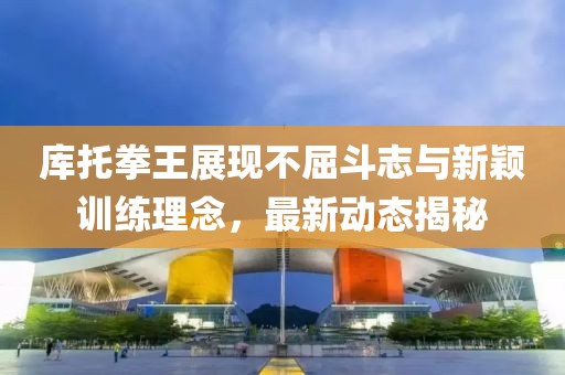 库托拳王展现不屈斗志与新颖训练理念，最新动态揭秘