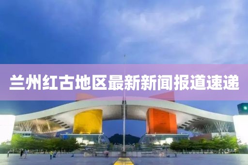 兰州红古地区最新新闻报道速递