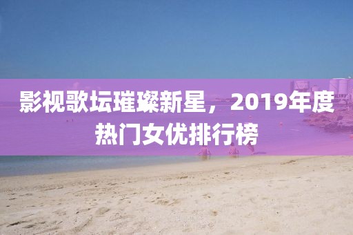 影视歌坛璀璨新星，2019年度热门女优排行榜